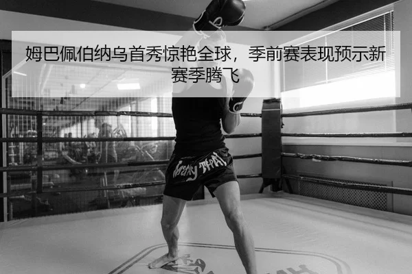 姆巴佩伯纳乌首秀惊艳全球，季前赛表现预示新赛季腾飞